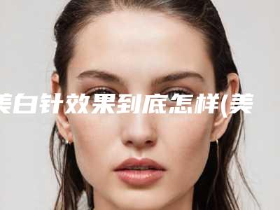 美白针效果到底怎样(美白针到底好不好)