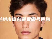 兰州市微创颧骨颧弓医院口碑榜前十名专业介绍(兰州市微创颧骨颧弓整形医院)