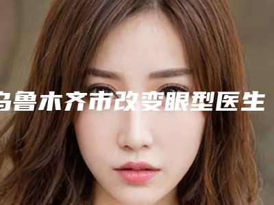 乌鲁木齐市改变眼型医生上榜清单前十名优势分析-宋梅整形医生实力可了解