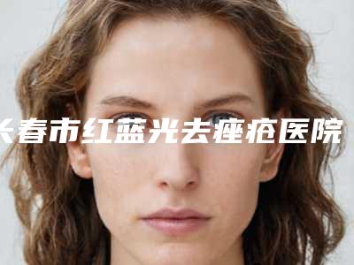 长春市红蓝光去痤疮医院上榜清单前十位PK-长春秀尔医疗美容中心等领衔三甲