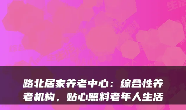 路北居家养老中心:综合性养老机构,贴心照料老年人生活