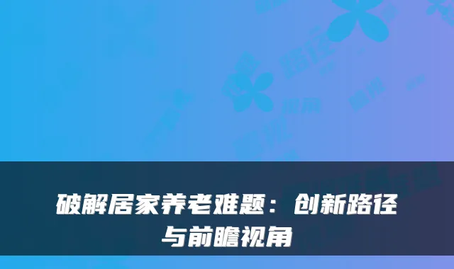 破解居家养老难题：创新路径与前瞻视角