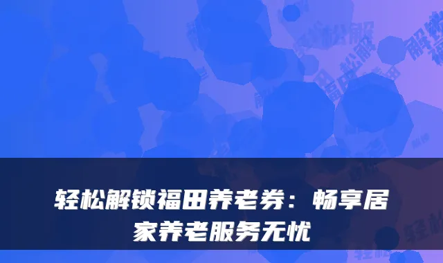 轻松解锁福田养老券:畅享居家养老服务无忧