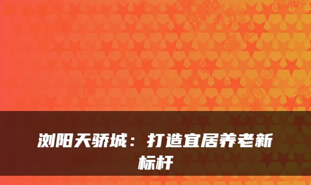 浏阳天骄城:打造宜居养老新标杆