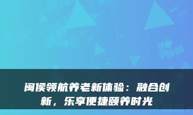 闽侯领航养老新体验:融合创新,乐享便捷颐养时光