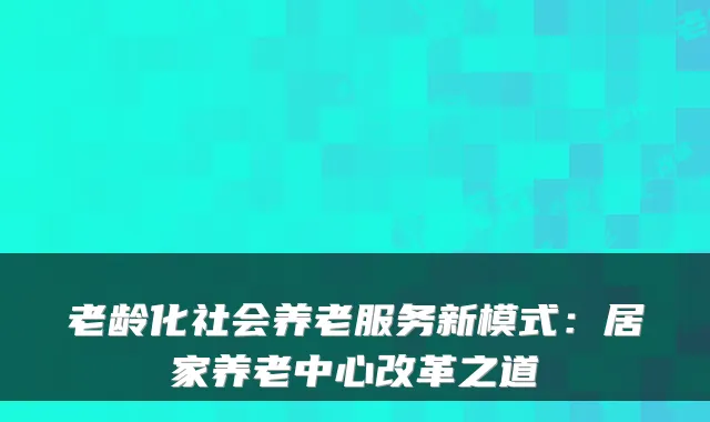 老龄化社会养老服务新模式：居家养老中心改革之道