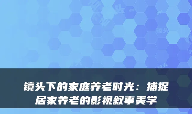 镜头下的家庭养老时光：捕捉居家养老的影视叙事美学