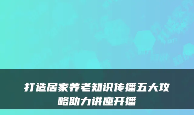打造居家养老知识传播五大攻略助力讲座开播