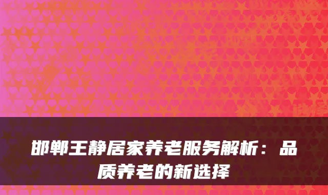 邯郸王静居家养老服务解析:品质养老的新选择