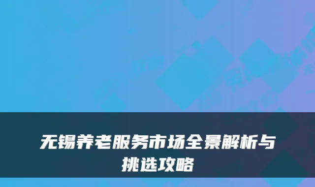 无锡养老服务市场全景解析与挑选攻略