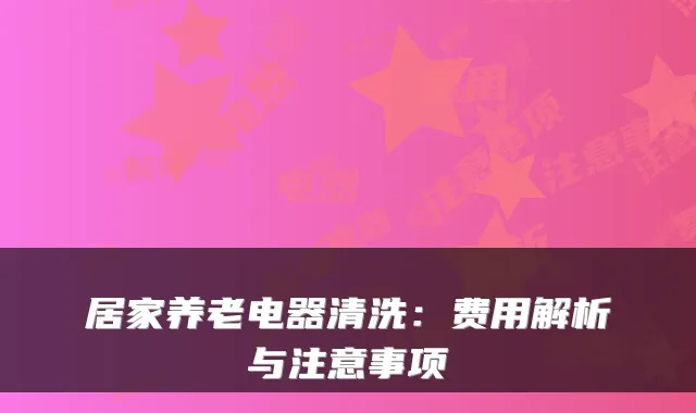 居家养老电器清洗:费用解析与注意事项