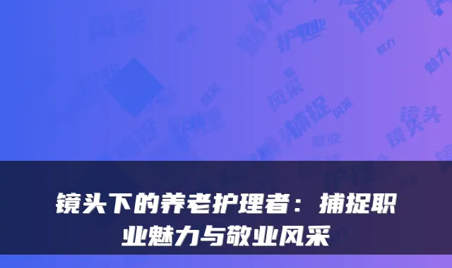 镜头下的养老护理者:捕捉职业魅力与敬业风采
