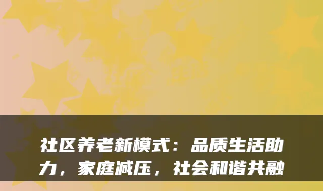 社区养老新模式:品质生活助力,家庭减压,社会和谐共融