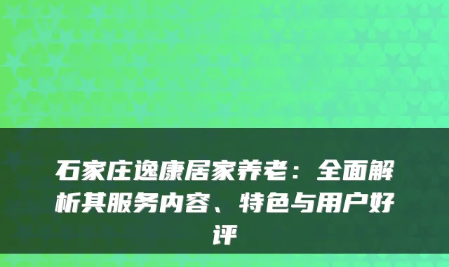 石家庄逸康居家养老:全面解析其服务内容、特色与用户好评