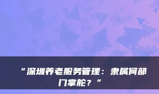 “深圳养老服务管理:隶属何部门掌舵?”