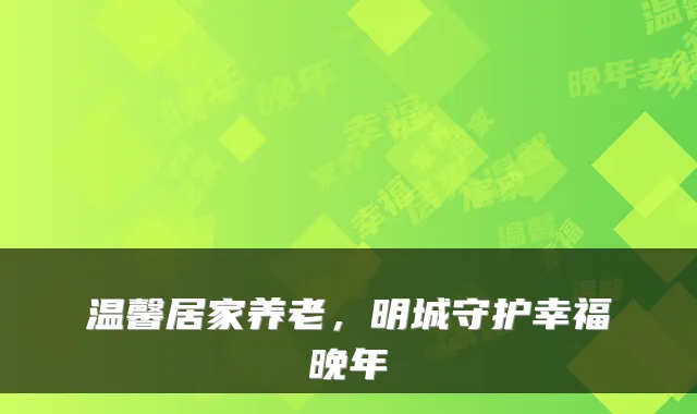 温馨居家养老，明城守护幸福晚年