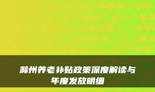 滁州养老补贴政策深度解读与年度发放明细