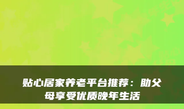 贴心居家养老平台推荐：助父母享受优质晚年生活
