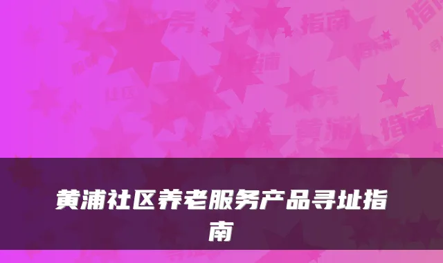 黄浦社区养老服务产品寻址指南