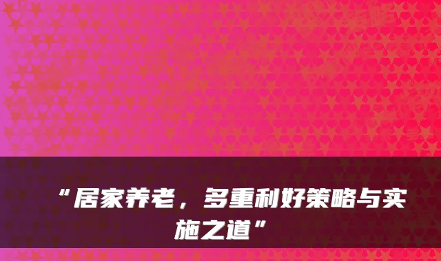 “居家养老,多重利好策略与实施之道”