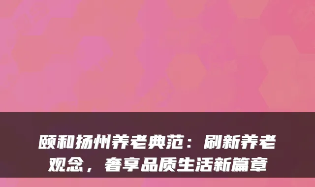 颐和扬州养老典范:刷新养老观念,奢享品质生活新篇章