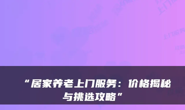 “居家养老上门服务:价格揭秘与挑选攻略”