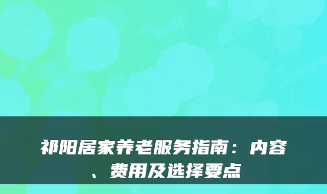 祁阳居家养老服务指南:内容、费用及选择要点