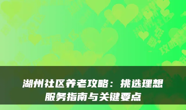 湖州社区养老攻略:挑选理想服务指南与关键要点