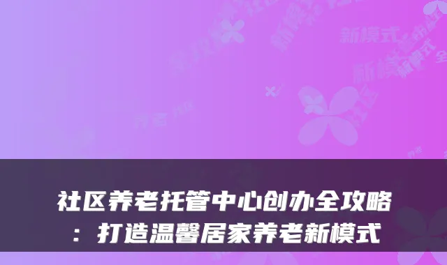 社区养老托管中心创办全攻略：打造温馨居家养老新模式
