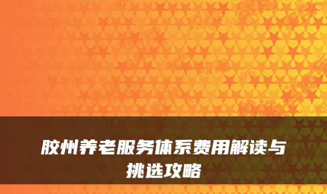 胶州养老服务体系费用解读与挑选攻略