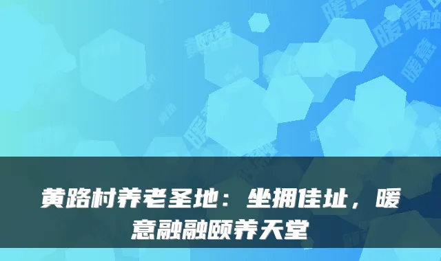 黄路村养老圣地:坐拥佳址,暖意融融颐养天堂