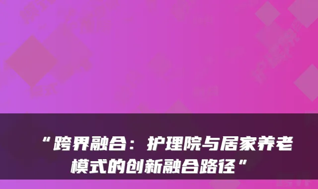 “跨界融合：护理院与居家养老模式的创新融合路径”