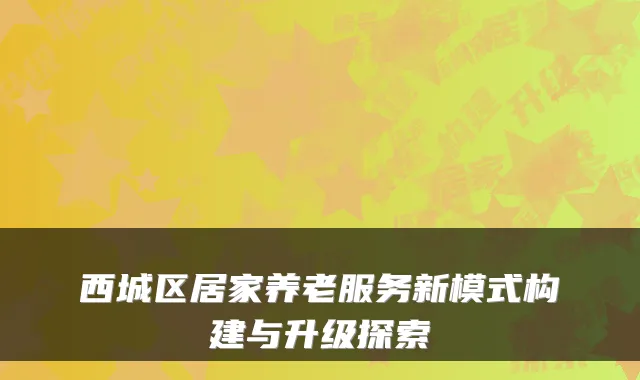 西城区居家养老服务新模式构建与升级探索