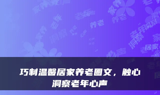 巧制温馨居家养老圈文,触心洞察老年心声