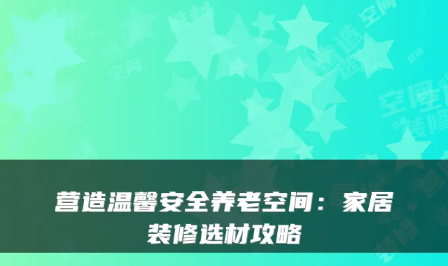 营造温馨安全养老空间:家居装修选材攻略
