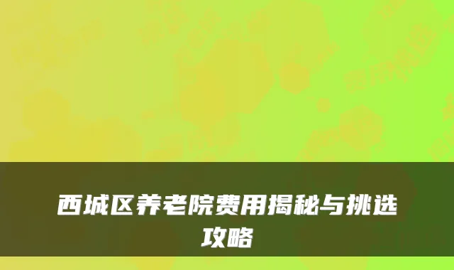 西城区养老院费用揭秘与挑选攻略