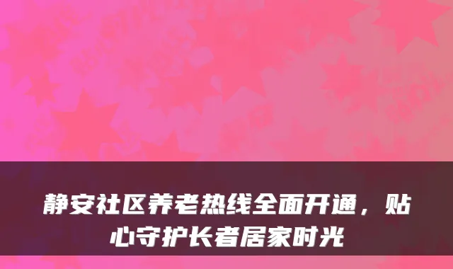静安社区养老热线全面开通，贴心守护长者居家时光