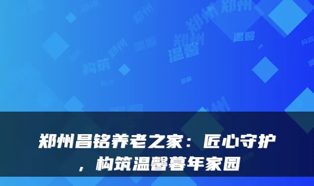 郑州昌铭养老之家:匠心守护,构筑温馨暮年家园
