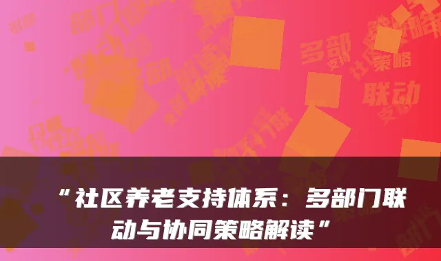 “社区养老支持体系:多部门联动与协同策略解读”