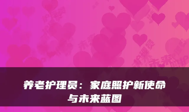 养老护理员:家庭照护新使命与未来蓝图