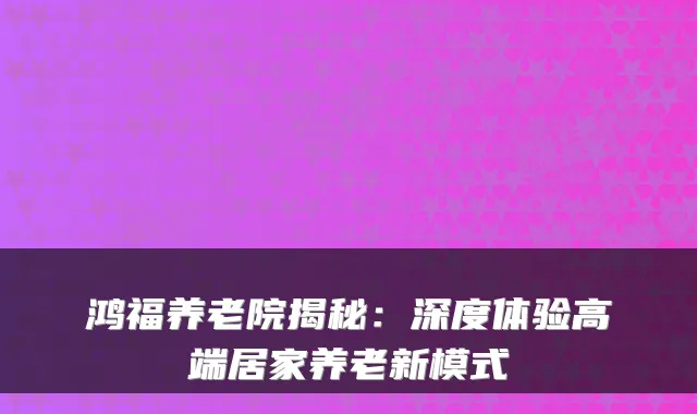 鸿福养老院揭秘:深度体验高端居家养老新模式