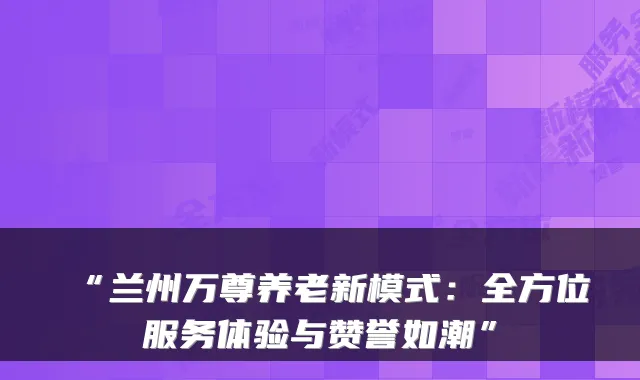 “兰州万尊养老新模式:全方位服务体验与赞誉如潮”
