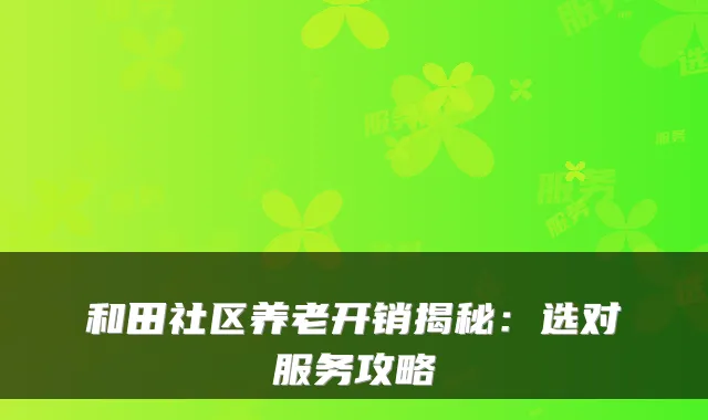 和田社区养老开销揭秘:选对服务攻略