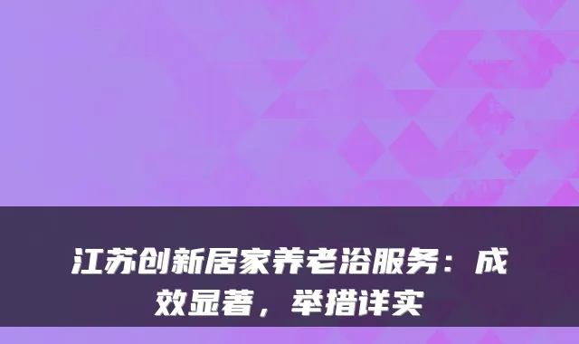 江苏创新居家养老浴服务：成效显著，举措详实