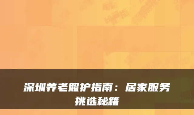 深圳养老照护指南:居家服务挑选秘籍