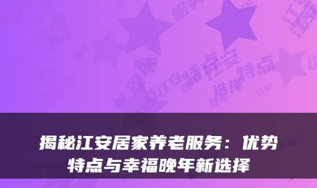 揭秘江安居家养老服务:优势特点与幸福晚年新选择