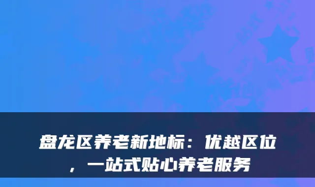 盘龙区养老新地标:优越区位,一站式贴心养老服务