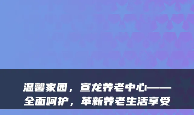 温馨家园,宣龙养老中心——全面呵护,革新养老生活享受
