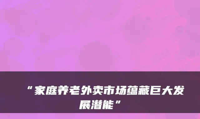 “家庭养老外卖市场蕴藏巨大发展潜能”