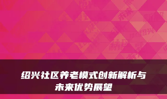 绍兴社区养老模式创新解析与未来优势展望